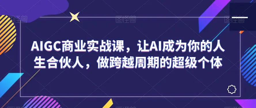 AIGC商业实战课，让AI成为你的人生合伙人，做跨越周期的超级个体-航海圈