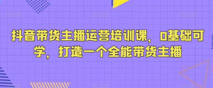 抖音带货主播运营培训课，0基础可学，打造一个全能带货主播-航海圈