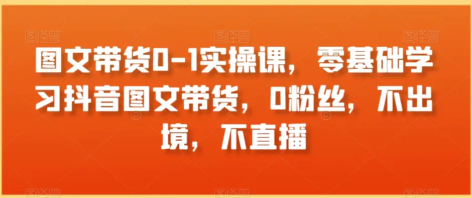 图文带货0-1实操课，零基础学习抖音图文带货，0粉丝，不出境，不直播-航海圈