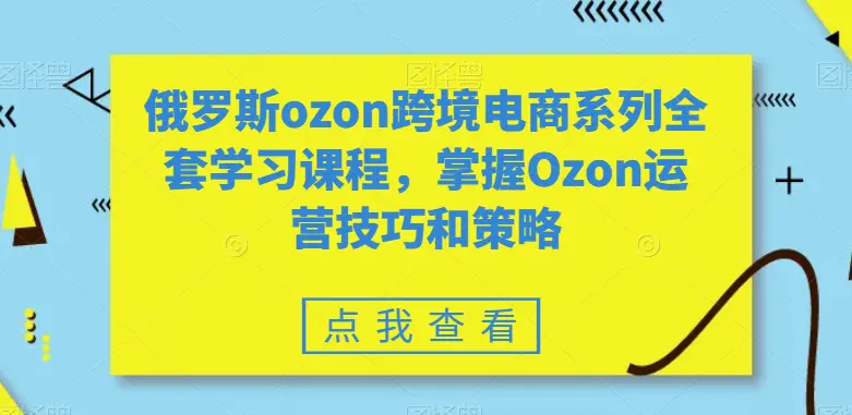 俄罗斯ozon跨境电商系列全套学习课程，掌握Ozon运营技巧和策略-航海圈