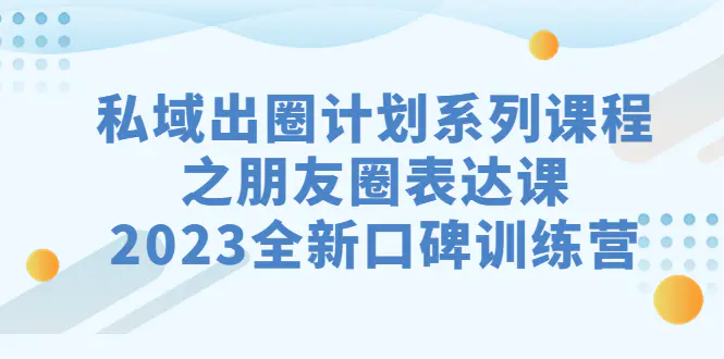 私域-出圈计划系列课程之朋友圈-表达课，2023全新口碑训练营-航海圈