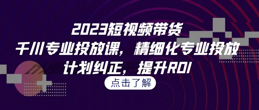 2023短视频带货-千川专业投放课，精细化专业投放，计划纠正，提升ROI-航海圈