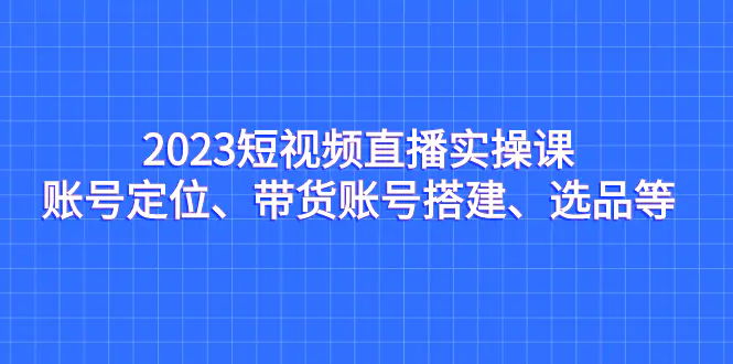 2023短视频直播实操课，账号定位、带货账号搭建、选品等-航海圈