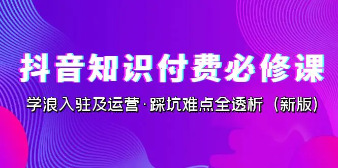 抖音·知识付费·必修课，学浪入驻及运营·踩坑难点全透析（2023新版）-航海圈