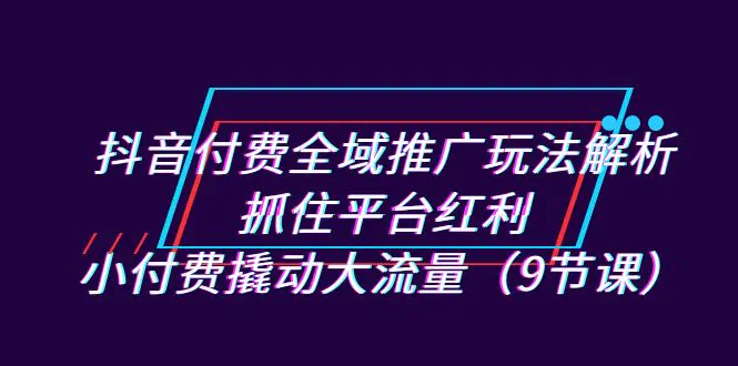 抖音付费全域推广玩法解析：抓住平台红利，小付费撬动大流量（9节课）-航海圈