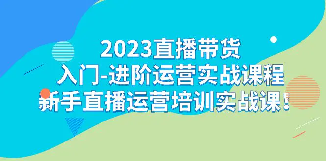 2023直播带货入门-进阶运营实战课程：新手直播运营培训实战课！-航海圈