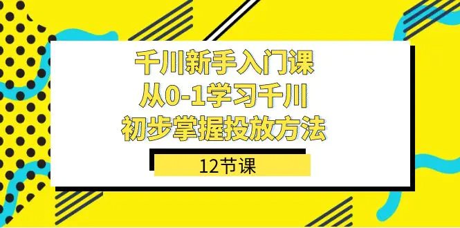 千川-新手入门课，从0-1学习千川，初步掌握投放方法（12节课）-航海圈