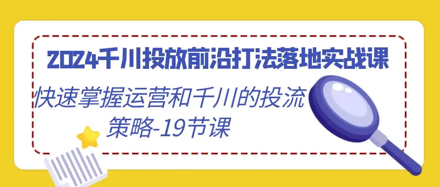 2024千川投放前沿打法落地实战课，快速掌握运营和千川的投流策略-19节课-航海圈