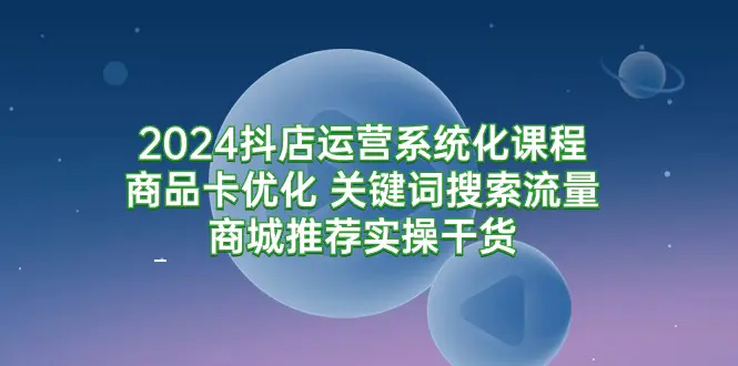 2024抖店运营系统化课程：商品卡优化 关键词搜索流量商城推荐实操干货-航海圈