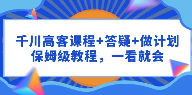 千川 高客课程+答疑+做计划，保姆级教程，一看就会-航海圈