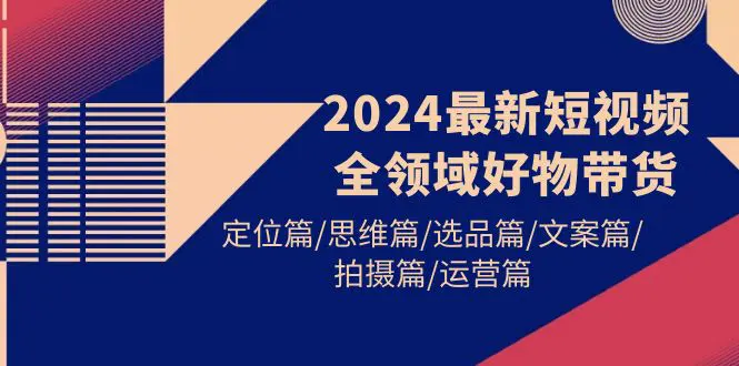 2024最新短视频全领域好物带货 定位篇/思维篇/选品篇/文案篇/拍摄篇/运营篇-航海圈