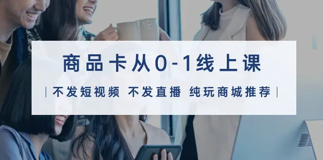 商品卡从0-1线上课（不发短视频 不发直播 纯玩商城推荐）32节课-航海圈