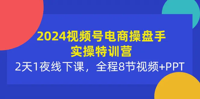 2024视频号电商操盘手实操特训营：2天1夜线下课，全程8节视频+PPT-航海圈