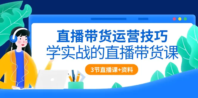 直播带货运营技巧，学实战的直播带货课（3节直播课+配套资料）-航海圈
