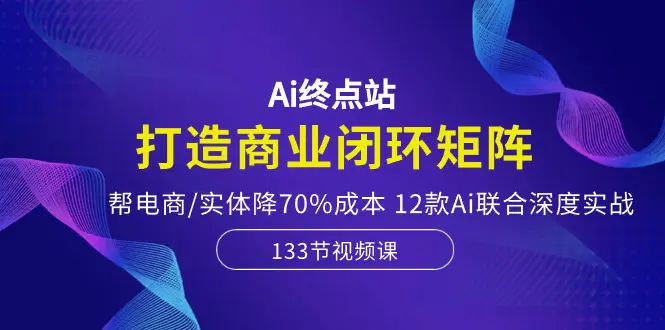 Ai终点站，打造商业闭环矩阵，帮电商/实体降70%成本，12款Ai联合深度实战-航海圈