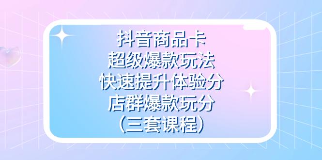 抖音商品卡-超级爆款玩法+快速提升体验分+店群爆款玩分（三套课程）-航海圈