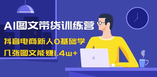 AI图文带货训练营：抖音电商新人0基础学，几张图文能赚1.4w-航海圈