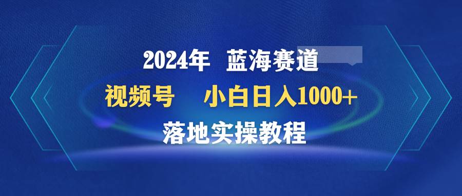 2024年蓝海赛道 视频号  小白日入1000+ 落地实操教程-航海圈