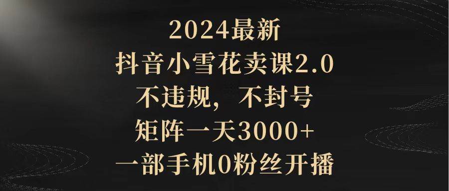 2024最新抖音小雪花卖课2.0 不违规 不封号 矩阵一天3000+一部手机0粉丝开播-航海圈