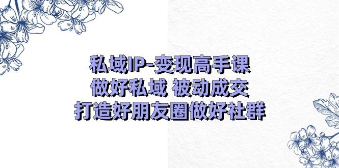 私域IP-变现高手课：做好私域 被动成交，打造好朋友圈做好社群（18节）-航海圈