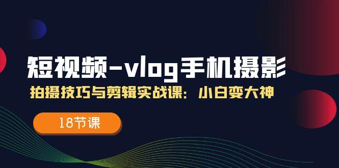 短视频-vlog手机摄影：拍摄技巧与剪辑实战课：小白变大神（18节课）-航海圈