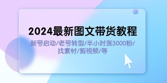 2024最新图文带货教程:新号启动/老号转型/半小时涨3000粉/找素材/剪辑-航海圈