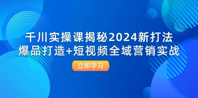 千川实操课揭秘2024新打法:爆品打造+短视频全域营销实战-航海圈
