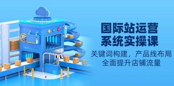 国际站运营系统实操课：关键词构建，产品线布局，全面提升店铺流量-航海圈