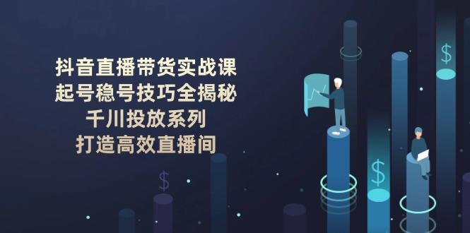 抖音直播带货实战课：起号稳号技巧全揭秘, 千川投放系列, 打造高效直播间-航海圈