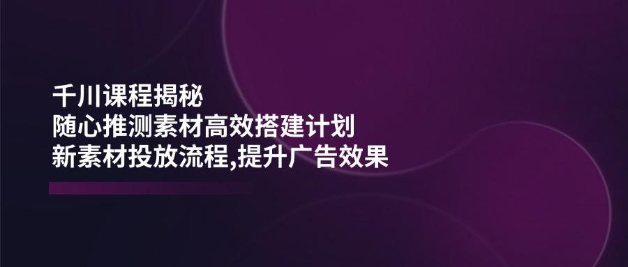 千川课程揭秘：随心推测素材高效搭建计划,新素材投放流程,提升广告效果-航海圈