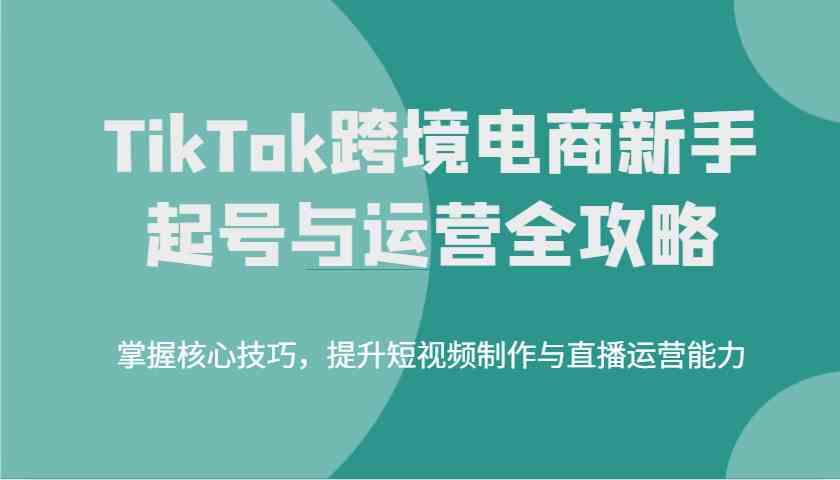 TikTok跨境电商新手起号与运营全攻略，掌握核心技巧，提升短视频制作与直播运营能力-航海圈