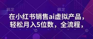 小红书销售ai虚拟产品，轻松月入5位数，全流程，超细节变现过程，完全无卡点-航海圈