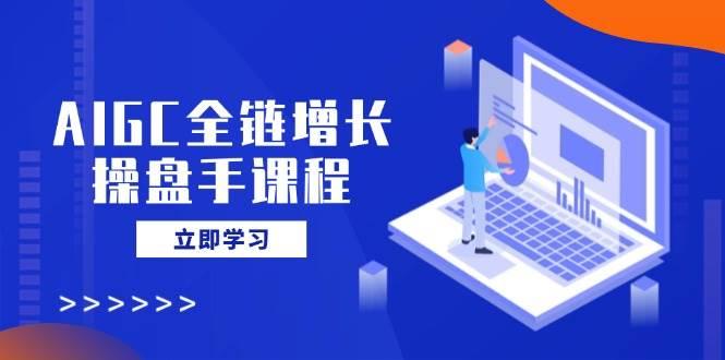 AIGC全链增长操盘手课程，从AI基础到私有化应用，轻松驾驭AI助力营销-航海圈